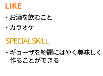 LIKE:お酒を飲むこと、カラオケ　SPECIAL SKILL：ギョーザを綺麗にはやく美味しく作ることができる
